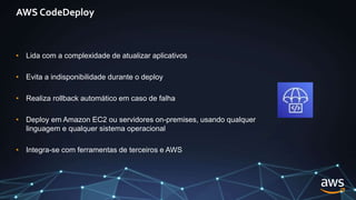 AWS CodeDeploy
• Lida com a complexidade de atualizar aplicativos
• Evita a indisponibilidade durante o deploy
• Realiza rollback automático em caso de falha
• Deploy em Amazon EC2 ou servidores on-premises, usando qualquer
linguagem e qualquer sistema operacional
• Integra-se com ferramentas de terceiros e AWS
 