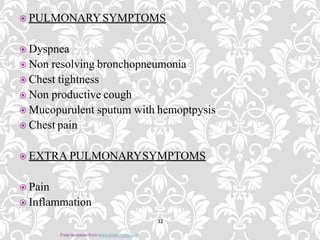  PULMONARYSYMPTOMS
 Dyspnea
 Non resolving bronchopneumonia
 Chest tightness
 Non productive cough
 Mucopurulent sputum with hemoptpysis
 Chest pain
 EXTRA PULMONARYSYMPTOMS
 Pain
 Inflammation
12
Free template from www.brainybetty.com
 