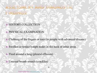  HISTORYCOLLECTION
 PHYSICAL EXAMINATION
 Clubbing of the fingers or toes (in people with advanced disease)
 Swollen or tender lymph nodes in the neck or other areas
 Fluid around a lung (pleural effusion)
 Unusual breath sounds (crackles)
13
Free template from www.brainybetty.com
 