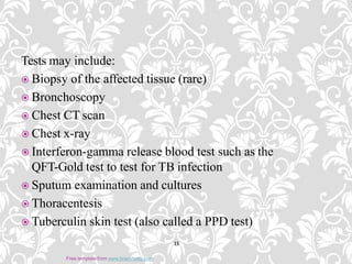 Tests may include:
 Biopsy of the affected tissue (rare)
 Bronchoscopy
 Chest CT scan
 Chest x-ray
 Interferon-gamma release blood test such as the
QFT-Gold test to test for TB infection
 Sputum examination and cultures
 Thoracentesis
 Tuberculin skin test (also called a PPD test)
15
Free template from www.brainybetty.com
 