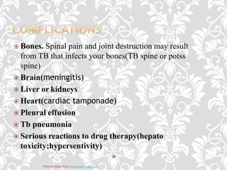  Bones. Spinal pain and joint destruction may result
from TB that infects your bones(TB spine or potss
spine)
 Brain(meningitis)
 Liver or kidneys
 Heart(cardiac tamponade)
 Pleural effusion
 Tb pneumonia
 Serious reactions to drug therapy(hepato
toxicity;hypersentivity)
19
Free template from www.brainybetty.com
 