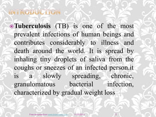 Tuberculosis (TB) is one of the most
prevalent infections of human beings and
contributes considerably to illness and
death around the world. It is spread by
inhaling tiny droplets of saliva from the
coughs or sneezes of an infected person.it
is a slowly
granulomatous
spreading,
bacterial
chronic,
infection,
characterized by gradual weight loss
11/22/2013Free template from www.brainybetty.com 2
 