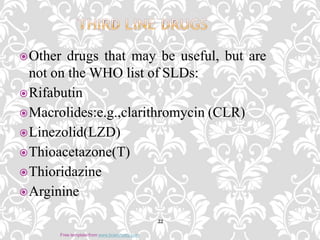 Other drugs that may be useful, but are
not on the WHO list of SLDs:
Rifabutin
Macrolides:e.g.,clarithromycin (CLR)
Linezolid(LZD)
Thioacetazone(T)
Thioridazine
Arginine
22
Free template from www.brainybetty.com
 