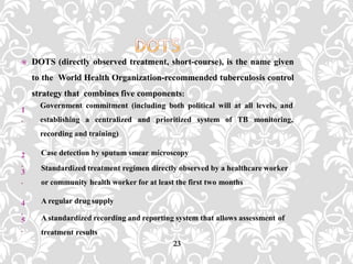  DOTS (directly observed treatment, short-course), is the name given
to the World Health Organization-recommended tuberculosis control
strategy that combines five components:
23
1
.
Government commitment (including both political will at all levels, and
establishing a centralized and prioritized system of TB monitoring,
recording and training)
2
.
Case detection by sputum smear microscopy
3
.
Standardized treatment regimen directly observed by a healthcare worker
or community health worker for at least the first two months
4
.
A regular drugsupply
5
.
A standardized recording and reporting system that allows assessment of
treatment results
 
