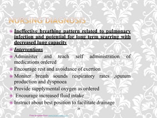  Ineffective breathing pattern related to pulmonary
infection and potential for long term scarring with
decreased lung capacity
 Interventions
 Administer and teach self administration of
medications ordered
 Encourage rest and avoidance of exertion
 Moniter breath sounds respiratory rates ,sputum
production and dyspnoea
 Provide supplymental oxygen as ordered
 Encourage increased fluid intake
 Instruct about best position to facilitate drainage
29
Free template from www.brainybetty.com
 