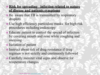  Risk for spreading infection related to nature
of disease and patients symptoms
 Be aware that TB is transmitted by respiratory
droplets
 Use high efficiency particulate masks for high risk
procedures including endoscopy
 Educate patient to control the spread of infection
by covering mouth and nose while coughing and
sneezing
 Isolation of patient
 Instruct about risk of drug resistance if drug
regimen is not strictly and continuosly followed
 Carefully moniter vital signs and observe for
temperature changes
30
Free template from www.brainybetty.com
 