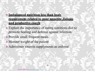  Imbalanced nutrition less than body
requirement related to poor appetite ,fatique
and productive cough
 Explain the importance of eating nutritious diet to
promote healing and defense against infection
 Provide small frequent meals
 Moniter weight of the patient
 Administer vitamin supplyments as ordered
31
Free template from www.brainybetty.com
 
