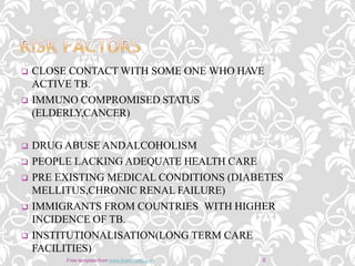  CLOSE CONTACT WITH SOME ONE WHO HAVE
ACTIVE TB.
 IMMUNO COMPROMISED STATUS
(ELDERLY,CANCER)
 DRUG ABUSE ANDALCOHOLISM
 PEOPLE LACKING ADEQUATE HEALTH CARE
 PRE EXISTING MEDICAL CONDITIONS (DIABETES
MELLITUS,CHRONIC RENAL FAILURE)
 IMMIGRANTS FROM COUNTRIES WITH HIGHER
INCIDENCE OF TB.
 INSTITUTIONALISATION(LONG TERM CARE
FACILITIES)
8Free template from www.brainybetty.com
 