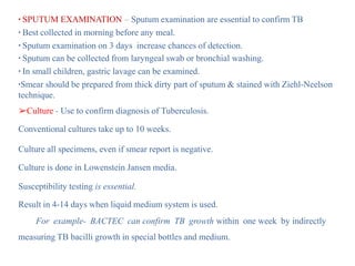 ▪ SPUTUM EXAMINATION – Sputum examination are essential to confirm TB
▪ Best collected in morning before any meal.
▪ Sputum examination on 3 days increase chances of detection.
▪ Sputum can be collected from laryngeal swab or bronchial washing.
▪ In small children, gastric lavage can be examined.
▪Smear should be prepared from thick dirty part of sputum & stained with Ziehl-Neelson
technique.
➢Culture - Use to confirm diagnosis of Tuberculosis.
Conventional cultures take up to 10 weeks.
Culture all specimens, even if smear report is negative.
Culture is done in Lowenstein Jansen media.
Susceptibility testing is essential.
Result in 4-14 days when liquid medium system is used.
For example- BACTEC can confirm TB growth within one week by indirectly
measuring TB bacilli growth in special bottles and medium.
 