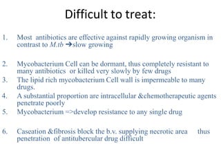 Difficult to treat:
1. Most antibiotics are effective against rapidly growing organism in
contrast to M.tb ➔slow growing
2. Mycobacterium Cell can be dormant, thus completely resistant to
many antibiotics or killed very slowly by few drugs
3. The lipid rich mycobacterium Cell wall is impermeable to many
drugs.
4. A substantial proportion are intracellular &chemotherapeutic agents
penetrate poorly
5. Mycobacterium =>develop resistance to any single drug
6. Caseation &fibrosis block the b.v. supplying necrotic area thus
penetration of antitubercular drug difficult
 