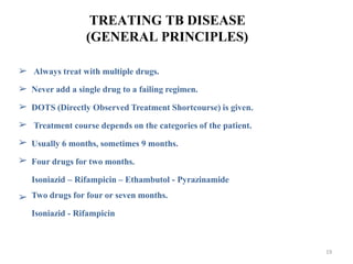 TREATING TB DISEASE
(GENERAL PRINCIPLES)
➢
➢
➢
➢
➢
➢
Always treat with multiple drugs.
Never add a single drug to a failing regimen.
DOTS (Directly Observed Treatment Shortcourse) is given.
Treatment course depends on the categories of the patient.
Usually 6 months, sometimes 9 months.
Four drugs for two months.
Isoniazid – Rifampicin – Ethambutol - Pyrazinamide
Two drugs for four or seven months.
Isoniazid - Rifampicin
➢
19
 