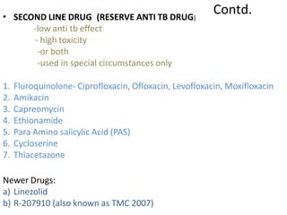 Contd.
• SECOND LINE DRUG (RESERVE ANTI TB DRUG)
-low anti tb effect
- high toxicity
-or both
-used in special circumstances only
1. Fluroquinolone- Ciprofloxacin, Ofloxacin, Levofloxacin, Moxifloxacin
2. Amikacin
3. Capreomycin
4. Ethionamide
5. Para Amino salicylic Acid (PAS)
6. Cycloserine
7. Thiacetazone
Newer Drugs:
a) Linezolid
b) R-207910 (also known as TMC 2007)
 