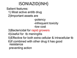 ISONIAZID(INH)
Salient features:
1) Most active antitb drug
2)Important assets are
-potency
-infrequent toxicity
-low cost
3)Bactericidal for rapid growers
4)Useful for tb meningitis
5)Effective for both extra cellular & intracellular tb
6)If combined with other drug it has good
resistance
preventing action
 