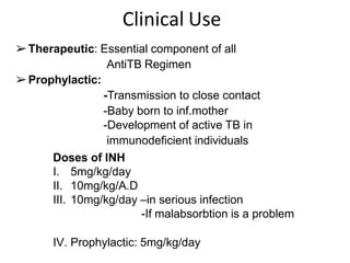 Clinical Use
➢Therapeutic: Essential component of all
AntiTB Regimen
➢Prophylactic:
-Transmission to close contact
-Baby born to inf.mother
-Development of active TB in
immunodeficient individuals
Doses of INH
I. 5mg/kg/day
II. 10mg/kg/A.D
III. 10mg/kg/day –in serious infection
-If malabsorbtion is a problem
IV. Prophylactic: 5mg/kg/day
 
