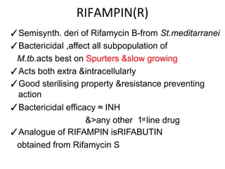 RIFAMPIN(R)
✓Semisynth. deri of Rifamycin B-from St.meditarranei
✓Bactericidal ,affect all subpopulation of
M.tb.acts best on Spurters &slow growing
✓Acts both extra &intracellularly
✓Good sterilising property &resistance preventing
action
✓Bactericidal efficacy ≈ INH
&>any other 1st line drug
✓Analogue of RIFAMPIN isRIFABUTIN
obtained from Rifamycin S
 