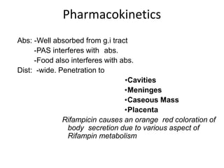 Pharmacokinetics
Abs: -Well absorbed from g.i tract
-PAS interferes with abs.
-Food also interferes with abs.
Dist: -wide. Penetration to
•Cavities
•Meninges
•Caseous Mass
•Placenta
Rifampicin causes an orange red coloration of
body secretion due to various aspect of
Rifampin metabolism
 