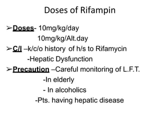 Doses of Rifampin
➢Doses- 10mg/kg/day
10mg/kg/Alt.day
➢C/I –k/c/o history of h/s to Rifamycin
-Hepatic Dysfunction
➢Precaution –Careful monitoring of L.F.T.
-In elderly
- In alcoholics
-Pts. having hepatic disease
 