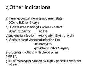 2)Other indications
a)meningococcal meningitis-carrier state
600mg B.D for 2 days
b)H.influenzae meningitis –close contact
20mg/kg/dayfor 4days
c)Legionella infection -Along wiyh Erythromycin
d) Serious staphylococcal infection like
- osteomylitis
-prosthetic Valve Surgery
e)Brucellosis –Along with Doxycycline
f)MRSA
g)T/t of meningitis caused by highly penicillin resistant
strain
 