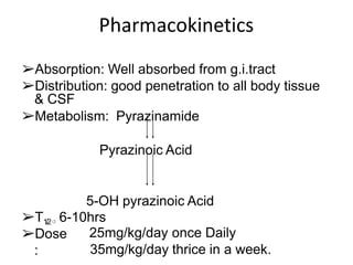 Pharmacokinetics
➢Absorption: Well absorbed from g.i.tract
➢Distribution: good penetration to all body tissue
& CSF
➢Metabolism: Pyrazinamide
Pyrazinoic Acid
5-OH pyrazinoic Acid
➢T1/2⇨ 6-10hrs
➢Dose
:
25mg/kg/day once Daily
35mg/kg/day thrice in a week.
 