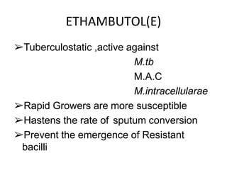 ETHAMBUTOL(E)
➢Tuberculostatic ,active against
M.tb
M.A.C
M.intracellularae
➢Rapid Growers are more susceptible
➢Hastens the rate of sputum conversion
➢Prevent the emergence of Resistant
bacilli
 