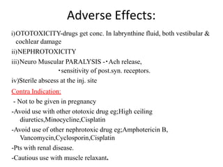 Adverse Effects:
i)OTOTOXICITY-drugs get conc. In labrynthine fluid, both vestibular &
cochlear damage
ii)NEPHROTOXICITY
iii)Neuro Muscular PARALYSIS - Ach release,
sensitivity of post.syn. receptors.
iv)Sterile abscess at the inj. site
Contra Indication:
- Not to be given in pregnancy
-Avoid use with other ototoxic drug eg;High ceiling
diuretics,Minocycline,Cisplatin
-Avoid use of other nephrotoxic drug eg;Amphotericin B,
Vancomycin,Cyclosporin,Cisplatin
-Pts with renal disease.
-Cautious use with muscle relaxant.
 