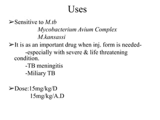 Uses
➢Sensitive to M.tb
Mycobacterium Avium Complex
M.kansassi
➢It is as an important drug when inj. form is needed-
-especially with severe & life threatening
condition.
-TB meningitis
-Miliary TB
➢Dose:15mg/kg/D
15mg/kg/A.D
 