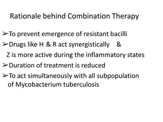 Rationale behind Combination Therapy
➢To prevent emergence of resistant bacilli
➢Drugs like H & R act synergistically &
Z is more active during the inflammatory states
➢Duration of treatment is reduced
➢To act simultaneously with all subpopulation
of Mycobacterium tuberculosis
 
