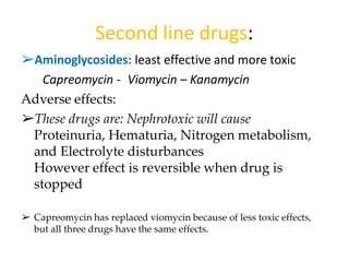 ➢Aminoglycosides: least effective and more toxic
Capreomycin - Viomycin – Kanamycin
Adverse effects:
➢These drugs are: Nephrotoxic will cause
Proteinuria, Hematuria, Nitrogen metabolism,
and Electrolyte disturbances
However effect is reversible when drug is
stopped
➢ Capreomycin has replaced viomycin because of less toxic effects,
but all three drugs have the same effects.
Second line drugs:
 