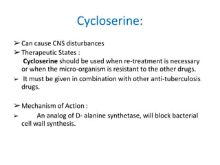 ➢Can cause CNS disturbances
➢Therapeutic States :
Cycloserine should be used when re-treatment is necessary
or when the micro-organism is resistant to the other drugs.
➢ It must be given in combination with other anti-tuberculosis
drugs.
➢Mechanism of Action :
➢ An analog of D- alanine synthetase, will block bacterial
cell wall synthesis.
Cycloserine:
 