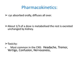 ➢ cys absorbed orally, diffuses all over.
➢About 1/3 of a dose is metabolised the rest is excreted
unchanged by kidney.
➢Toxicity:
➢ Most common in the CNS: Headache, Tremor,
Vertigo, Confusion, Nervousness,
Pharmacokinetics:
 