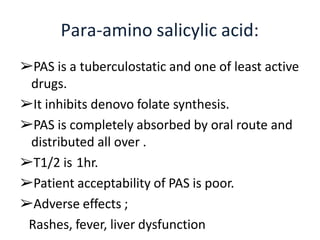 ➢PAS is a tuberculostatic and one of least active
drugs.
➢It inhibits denovo folate synthesis.
➢PAS is completely absorbed by oral route and
distributed all over .
➢T1/2 is 1hr.
➢Patient acceptability of PAS is poor.
➢Adverse effects ;
Rashes, fever, liver dysfunction
Para-amino salicylic acid:
 