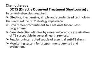 Chemotherapy
DOTS (Directly Observed Treatment Shortcourse) :
To control tuberculosis requires:
➢Effective, inexpensive, simple and standardised technology.
The success of the DOTS strategy depends on:
➢Government commitment to a national tuberculosis
programme.
➢Case detection –finding by smear microscopy examination
of TB susceptible in general health services.
➢Regular uninterrupted supply of essential anti-TB drugs.
➢Monitoring system for programme supervised and
evaluation.
 