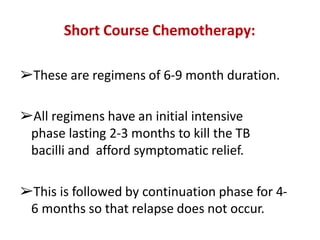 Short Course Chemotherapy:
➢These are regimens of 6-9 month duration.
➢All regimens have an initial intensive
phase lasting 2-3 months to kill the TB
bacilli and afford symptomatic relief.
➢This is followed by continuation phase for 4-
6 months so that relapse does not occur.
 