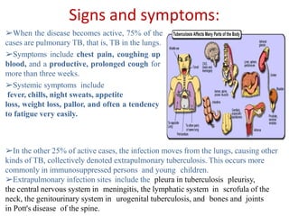 Signs and symptoms:
➢When the disease becomes active, 75% of the
cases are pulmonary TB, that is, TB in the lungs.
➢Symptoms include chest pain, coughing up
blood, and a productive, prolonged cough for
more than three weeks.
➢Systemic symptoms include
fever, chills, night sweats, appetite
loss, weight loss, pallor, and often a tendency
to fatigue very easily.
➢In the other 25% of active cases, the infection moves from the lungs, causing other
kinds of TB, collectively denoted extrapulmonary tuberculosis. This occurs more
commonly in immunosuppressed persons and young children.
➢Extrapulmonary infection sites include the pleura in tuberculosis pleurisy,
the central nervous system in meningitis, the lymphatic system in scrofula of the
neck, the genitourinary system in urogenital tuberculosis, and bones and joints
in Pott's disease of the spine.
 