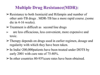 ➢Resistance to both Isoniazid and Rifampin and number of
other anti-TB drugs . MDR-TB has a more rapid course ,(some
die in 4-16 weeks).
➢Treatment is difficult as second line drugs
➢ are less efficacious, less convenient, more expensive and
toxic.
➢Therapy depends on drugs used in earlier regimen, dosage and
regularity with which they have been taken.
➢In India>200,000patients have been treated under DOTS by
early 2001 with cure rate of 75-80%.
➢In other countries 80-93%cure rates have been obtained.
Multiple Drug Resistance(MDR):
 