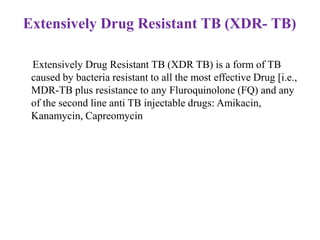 Extensively Drug Resistant TB (XDR TB) is a form of TB
caused by bacteria resistant to all the most effective Drug [i.e.,
MDR-TB plus resistance to any Fluroquinolone (FQ) and any
of the second line anti TB injectable drugs: Amikacin,
Kanamycin, Capreomycin
Extensively Drug Resistant TB (XDR- TB)
 