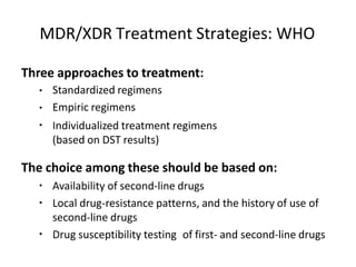 MDR/XDR Treatment Strategies: WHO
Three approaches to treatment:
▪
▪
▪
Standardized regimens
Empiric regimens
Individualized treatment regimens
(based on DST results)
The choice among these should be based on:
▪
▪
Availability of second-line drugs
Local drug-resistance patterns, and the history of use of
second-line drugs
Drug susceptibility testing of first- and second-line drugs
▪
 