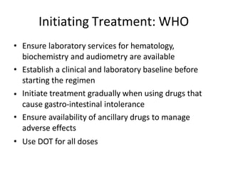 •
• Ensure laboratory services for hematology,
biochemistry and audiometry are available
• Establish a clinical and laboratory baseline before
starting the regimen
Initiate treatment gradually when using drugs that
cause gastro-intestinal intolerance
• Ensure availability of ancillary drugs to manage
adverse effects
• Use DOT for all doses
Initiating Treatment: WHO
 