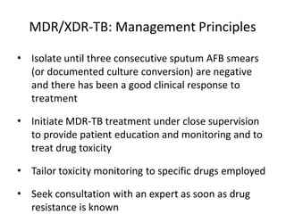 • Isolate until three consecutive sputum AFB smears
(or documented culture conversion) are negative
and there has been a good clinical response to
treatment
• Initiate MDR-TB treatment under close supervision
to provide patient education and monitoring and to
treat drug toxicity
• Tailor toxicity monitoring to specific drugs employed
• Seek consultation with an expert as soon as drug
resistance is known
MDR/XDR-TB: Management Principles
 