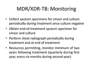 MDR/XDR-TB: Monitoring
• Collect sputum specimens for smear and culture
periodically during treatment once culture negative
Obtain end-of-treatment sputum specimen for
smear and culture
Perform chest radiograph periodically during
treatment and at end of treatment
Resources permitting, monitor minimum of two
years following treatment (quarterly during first
year, every six months during second year)
•
•
•
 