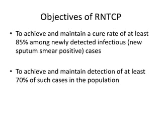 Objectives of RNTCP
• To achieve and maintain a cure rate of at least
85% among newly detected infectious (new
sputum smear positive) cases
• To achieve and maintain detection of at least
70% of such cases in the population
 