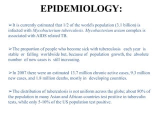 EPIDEMIOLOGY:
➢It is currently estimated that 1/2 of the world's population (3.1 billion) is
infected with Mycobacterium tuberculosis. Mycobacterium avium complex is
associated with AIDS related TB.
➢The proportion of people who become sick with tuberculosis each year is
stable or falling worldwide but, because of population growth, the absolute
number of new cases is still increasing.
➢In 2007 there were an estimated 13.7 million chronic active cases, 9.3 million
new cases, and 1.8 million deaths, mostly in developing countries.
➢The distribution of tuberculosis is not uniform across the globe; about 80% of
the population in many Asian and African countries test positive in tuberculin
tests, while only 5-10% of the US population test positive.
 