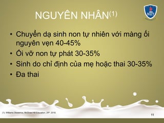 NGUYÊN NHÂN(1)
• Chuyển dạ sinh non tự nhiên với màng ối
nguyên vẹn 40-45%
• Ối vỡ non tự phát 30-35%
• Sinh do chỉ định của mẹ hoặc thai 30-35%
• Đa thai
(1): Williams Obstetrics, McGraw-Hill Education, 25th, 2018.
11
 