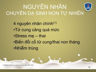 NGUYÊN NHÂN
CHUYỂN DẠ SINH NON TỰ NHIÊN
4 nguyên nhân chính(1)
•Tử cung căng quá mức
•Stress mẹ – thai
•Biến đổi cổ tử cung/thai non tháng
•Nhiễm trùng
(1) Williams Obstetrics, McGraw-Hill Education, 25th, 2018
12
 
