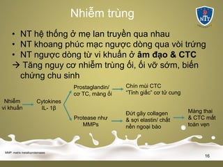 Nhiễm trùng
• NT hệ thống ở mẹ lan truyền qua nhau
• NT khoang phúc mạc ngược dòng qua vòi trứng
• NT ngược dòng từ vi khuẩn ở âm đạo & CTC
à Tăng nguy cơ nhiễm trùng ối, ối vỡ sớm, biến
chứng chu sinh
MMP: matrix metalloproteinases
16
Nhiễm
vi khuẩn
Cytokines
IL- 1β
Prostaglandin/
cơ TC, màng ối
Protease như
MMPs
Chín mùi CTC
“Tỉnh giấc” cơ tử cung
Đứt gãy collagen
& sợi elastin/ chất
nền ngoại bào
Màng thai
& CTC mất
toàn vẹn
 