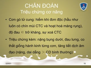 CHẨN ĐOÁN
Triệu chứng cơ năng
• Cơn gò tử cung: hiếm khi đơn độc (hầu như
luôn có chín mùi CTC và hoạt hoá màng rụng),
độ đau ∈ trở kháng, sự xoá CTC
• Triệu chứng kèm: nặng bụng dưới, đau lưng, co
thắt giống hành kinh từng cơn, tăng tiết dịch âm
đạo (nặng, dai dẳng ＞ CD bình thường)
12/3/21 19
 