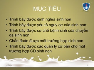 MỤC TIÊU
• Trình bày được định nghĩa sinh non
• Trình bày được yếu tố nguy cơ của sinh non
• Trình bày được cơ chế bệnh sinh của chuyển
dạ sinh non
• Chẩn đoán được một trường hợp sinh non
• Trình bày được các quản lý cơ bản cho một
trường hợp CD sinh non
12/3/21 2
 