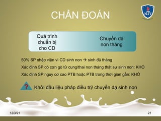 CHẨN ĐOÁN
12/3/21 21
Quá trình
chuẩn bị
cho CD
Chuyển dạ
non tháng
50% SP nhập viện vì CD sinh non à sinh đủ tháng
Xác định SP có cơn gò tử cung/thai non tháng thật sự sinh non: KHÓ
Xác định SP nguy cơ cao PTB hoặc PTB trong thời gian gần: KHÓ
? Khởi đầu liệu pháp điều trị/ chuyển dạ sinh non
 