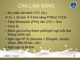 CẬN LÂM SÀNG
• Đo chiều dài kênh CTC (CL)
à CL > 30 mm à Ít khả năng PTB/có TCCN
• Fetal fibronectin (FFN) nếu CTC < 3cm
• Chọc ối
ü Đánh giá trưởng thành phổi/nghi ngờ tuổi thai
không chính xác
ü Nghi ngờ NT ối (Glucose < 20mg/dL, nhuộm
Gram, đếm tế bào, cấy)
ü Nghi ngờ dị tật thai
12/3/21 22
 
