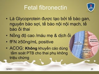 Fetal fibronectin
• Là Glycoprotein được tạo bởi tế bào gan,
nguyên bào sợi, tế bào nội nội mạch, tế
bào ối thai
• Nồng độ cao /máu mẹ & dịch ối
• fFN ≥50ng/mL positive
• ACOG: Không khuyến cáo dùng
tầm soát PTB cho thai phụ không
triệu chứng
12/3/21 23
 